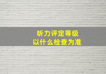 听力评定等级以什么检查为准