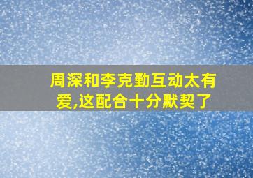 周深和李克勤互动太有爱,这配合十分默契了