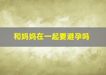 和妈妈在一起要避孕吗