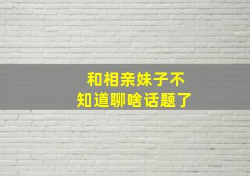 和相亲妹子不知道聊啥话题了