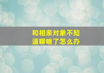 和相亲对象不知道聊啥了怎么办