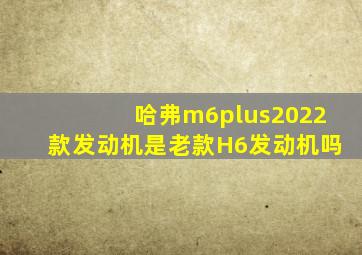 哈弗m6plus2022款发动机是老款H6发动机吗