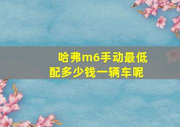 哈弗m6手动最低配多少钱一辆车呢