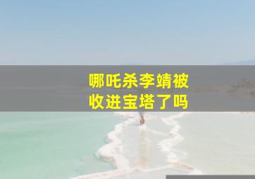 哪吒杀李靖被收进宝塔了吗