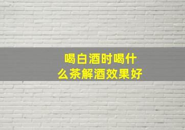 喝白酒时喝什么茶解酒效果好