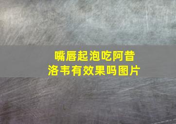 嘴唇起泡吃阿昔洛韦有效果吗图片