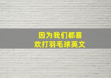 因为我们都喜欢打羽毛球英文