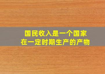 国民收入是一个国家在一定时期生产的产物