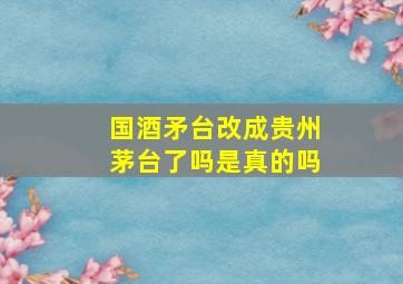 国酒矛台改成贵州茅台了吗是真的吗