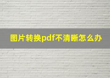 图片转换pdf不清晰怎么办