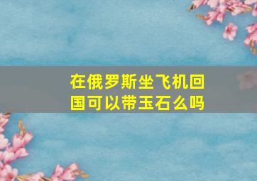 在俄罗斯坐飞机回国可以带玉石么吗