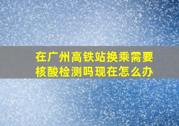 在广州高铁站换乘需要核酸检测吗现在怎么办