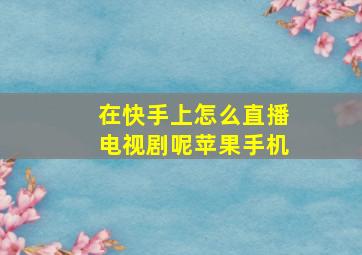 在快手上怎么直播电视剧呢苹果手机