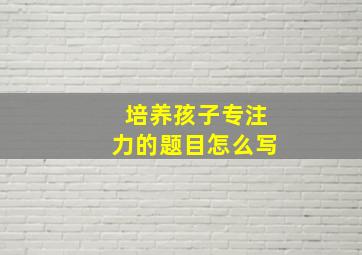 培养孩子专注力的题目怎么写