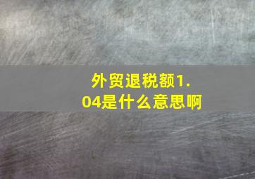 外贸退税额1.04是什么意思啊