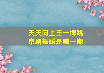 天天向上王一博跳京剧舞蹈是哪一期