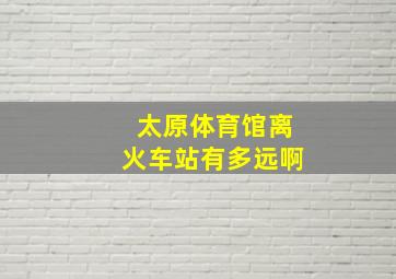 太原体育馆离火车站有多远啊