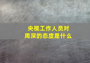 央视工作人员对周深的态度是什么