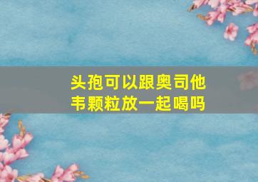 头孢可以跟奥司他韦颗粒放一起喝吗