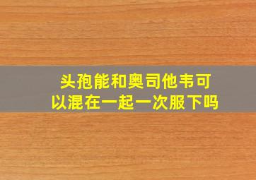 头孢能和奥司他韦可以混在一起一次服下吗