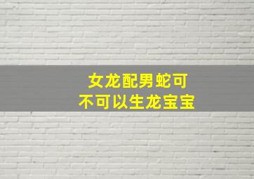 女龙配男蛇可不可以生龙宝宝