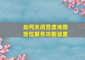 如何关闭百度地图定位服务功能设置