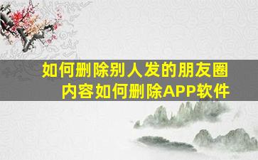 如何删除别人发的朋友圈内容如何删除APP软件