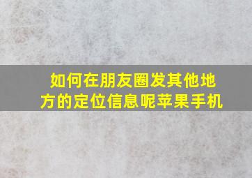 如何在朋友圈发其他地方的定位信息呢苹果手机