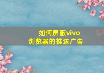 如何屏蔽vivo浏览器的推送广告