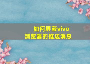 如何屏蔽vivo浏览器的推送消息