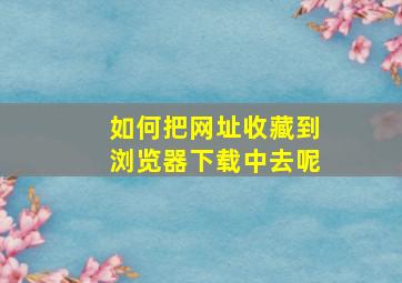 如何把网址收藏到浏览器下载中去呢