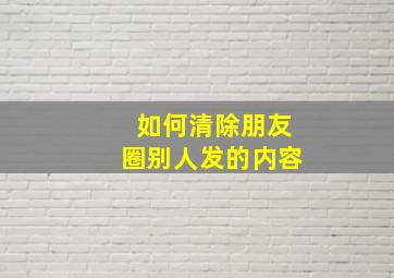 如何清除朋友圈别人发的内容