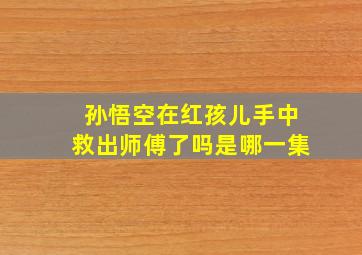 孙悟空在红孩儿手中救出师傅了吗是哪一集