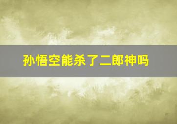 孙悟空能杀了二郎神吗