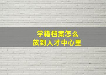 学籍档案怎么放到人才中心里