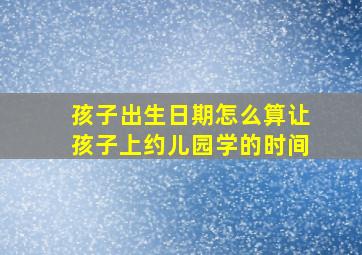 孩子出生日期怎么算让孩子上约儿园学的时间