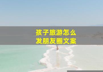 孩子旅游怎么发朋友圈文案