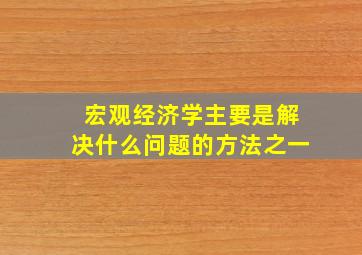 宏观经济学主要是解决什么问题的方法之一