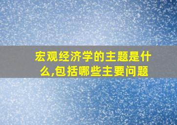 宏观经济学的主题是什么,包括哪些主要问题