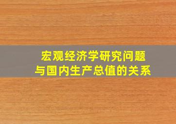 宏观经济学研究问题与国内生产总值的关系