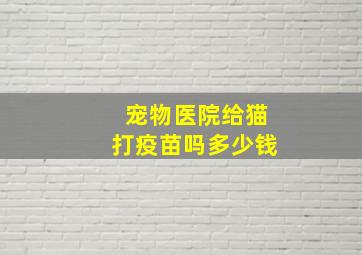 宠物医院给猫打疫苗吗多少钱