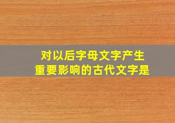 对以后字母文字产生重要影响的古代文字是