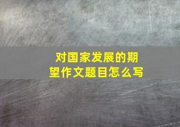 对国家发展的期望作文题目怎么写