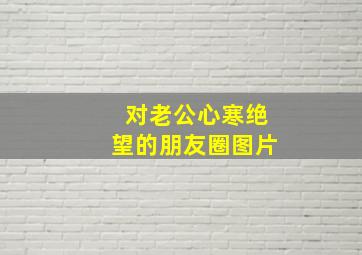 对老公心寒绝望的朋友圈图片