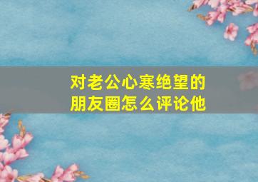 对老公心寒绝望的朋友圈怎么评论他