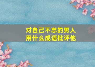 对自己不忠的男人用什么成语批评他