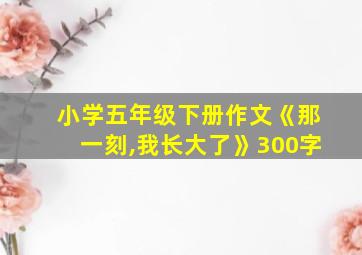 小学五年级下册作文《那一刻,我长大了》300字