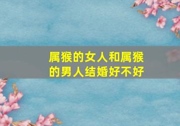 属猴的女人和属猴的男人结婚好不好