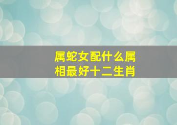 属蛇女配什么属相最好十二生肖