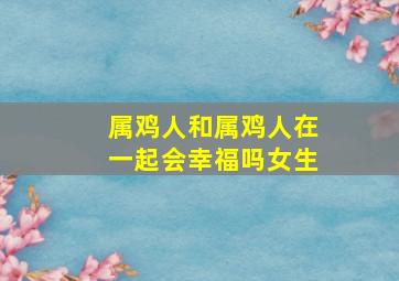 属鸡人和属鸡人在一起会幸福吗女生